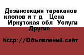 Дезинсекция тараканов,клопов и т.д › Цена ­ 500 - Иркутская обл. Услуги » Другие   
